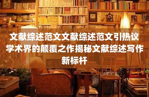 文献综述范文文献综述范文引热议学术界的颠覆之作揭秘文献综述写作新标杆