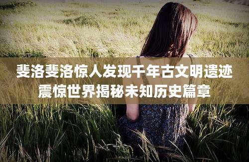 斐洛斐洛惊人发现千年古文明遗迹震惊世界揭秘未知历史篇章