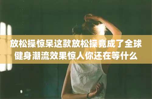 放松操惊呆这款放松操竟成了全球健身潮流效果惊人你还在等什么