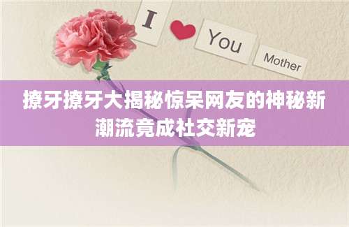 撩牙撩牙大揭秘惊呆网友的神秘新潮流竟成社交新宠