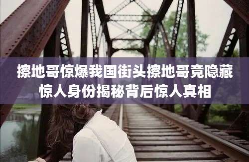 擦地哥惊爆我国街头擦地哥竟隐藏惊人身份揭秘背后惊人真相