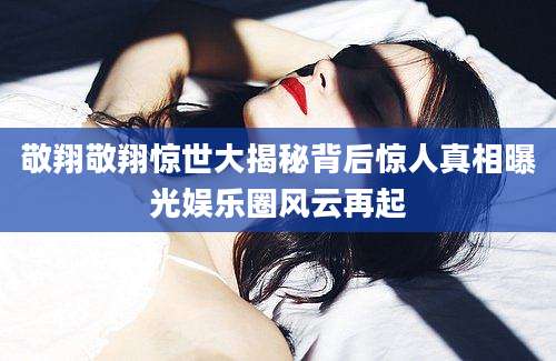 敬翔敬翔惊世大揭秘背后惊人真相曝光娱乐圈风云再起