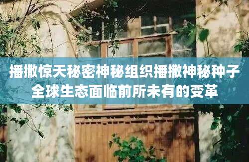 播撒惊天秘密神秘组织播撒神秘种子全球生态面临前所未有的变革