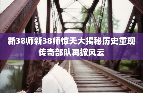 新38师新38师惊天大揭秘历史重现传奇部队再掀风云