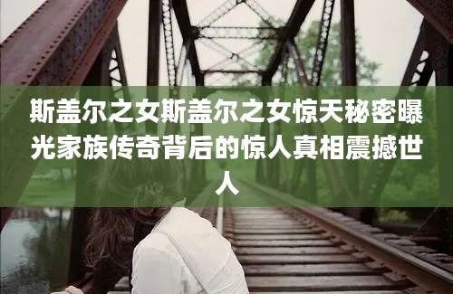 斯盖尔之女斯盖尔之女惊天秘密曝光家族传奇背后的惊人真相震撼世人