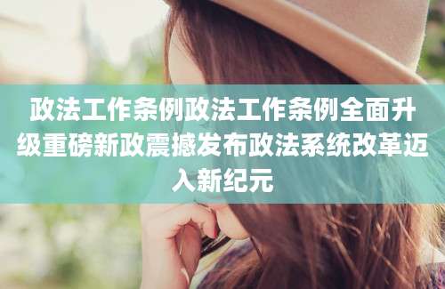 政法工作条例政法工作条例全面升级重磅新政震撼发布政法系统改革迈入新纪元