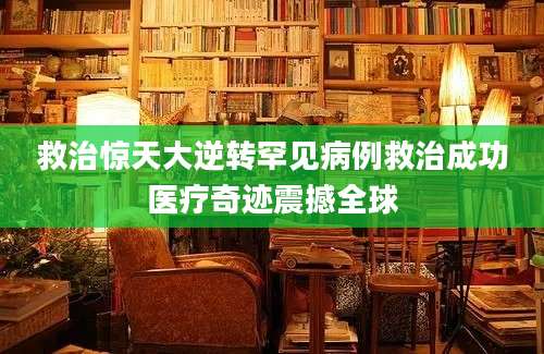 救治惊天大逆转罕见病例救治成功医疗奇迹震撼全球