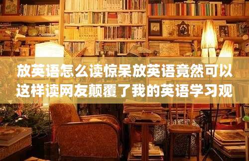 放英语怎么读惊呆放英语竟然可以这样读网友颠覆了我的英语学习观
