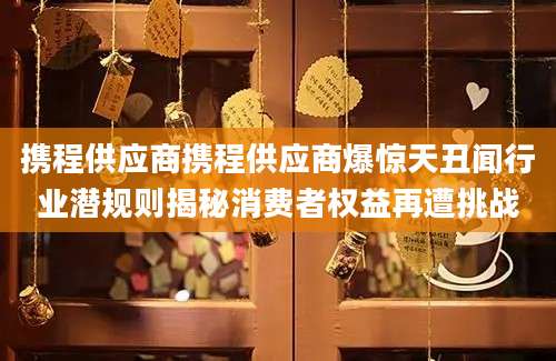携程供应商携程供应商爆惊天丑闻行业潜规则揭秘消费者权益再遭挑战