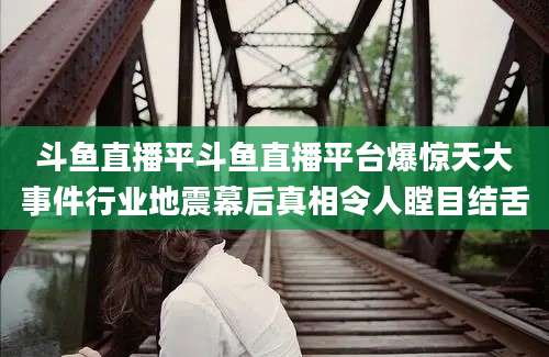 斗鱼直播平斗鱼直播平台爆惊天大事件行业地震幕后真相令人瞠目结舌