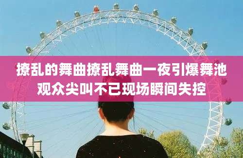 撩乱的舞曲撩乱舞曲一夜引爆舞池观众尖叫不已现场瞬间失控