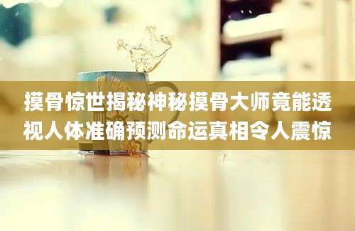 摸骨惊世揭秘神秘摸骨大师竟能透视人体准确预测命运真相令人震惊