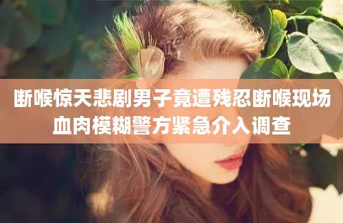 断喉惊天悲剧男子竟遭残忍断喉现场血肉模糊警方紧急介入调查
