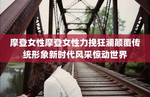 摩登女性摩登女性力挽狂澜颠覆传统形象新时代风采惊动世界