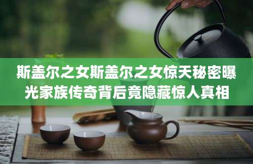 斯盖尔之女斯盖尔之女惊天秘密曝光家族传奇背后竟隐藏惊人真相