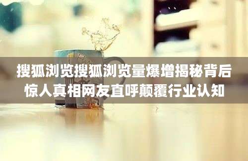 搜狐浏览搜狐浏览量爆增揭秘背后惊人真相网友直呼颠覆行业认知