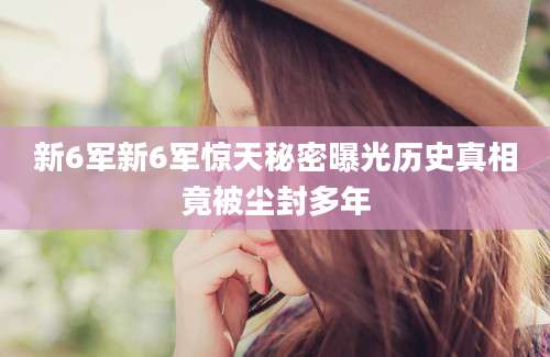 新6军新6军惊天秘密曝光历史真相竟被尘封多年