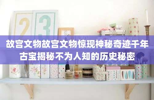 故宫文物故宫文物惊现神秘奇迹千年古宝揭秘不为人知的历史秘密