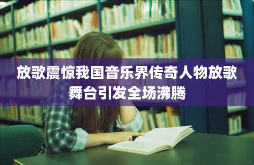 放歌震惊我国音乐界传奇人物放歌舞台引发全场沸腾