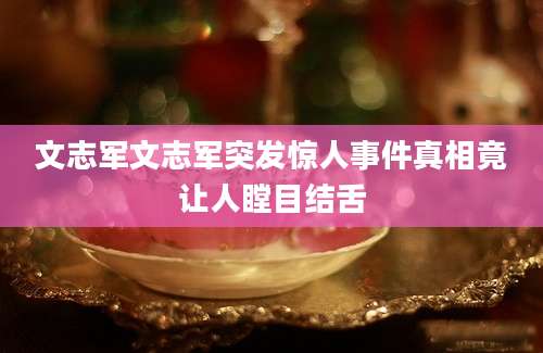 文志军文志军突发惊人事件真相竟让人瞠目结舌