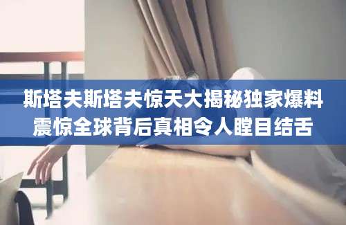 斯塔夫斯塔夫惊天大揭秘独家爆料震惊全球背后真相令人瞠目结舌