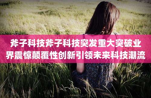 斧子科技斧子科技突发重大突破业界震惊颠覆性创新引领未来科技潮流