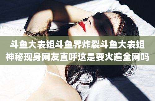 斗鱼大表姐斗鱼界炸裂斗鱼大表姐神秘现身网友直呼这是要火遍全网吗