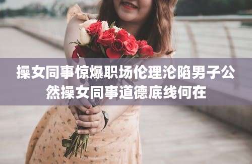 操女同事惊爆职场伦理沦陷男子公然操女同事道德底线何在