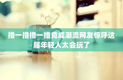 撸一撸撸一撸竟成潮流网友惊呼这届年轻人太会玩了