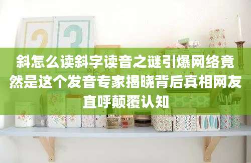 斜怎么读斜字读音之谜引爆网络竟然是这个发音专家揭晓背后真相网友直呼颠覆认知