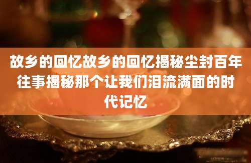 故乡的回忆故乡的回忆揭秘尘封百年往事揭秘那个让我们泪流满面的时代记忆
