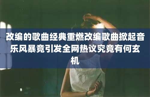改编的歌曲经典重燃改编歌曲掀起音乐风暴竟引发全网热议究竟有何玄机