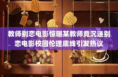 教师别恋电影惊曝某教师竟沉迷别恋电影校园伦理底线引发热议