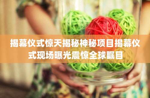 揭幕仪式惊天揭秘神秘项目揭幕仪式现场曝光震惊全球瞩目