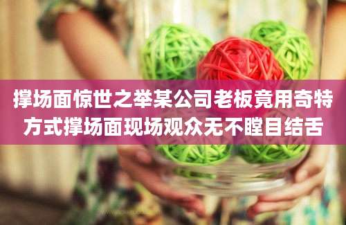 撑场面惊世之举某公司老板竟用奇特方式撑场面现场观众无不瞠目结舌