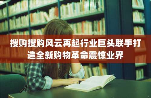搜购搜购风云再起行业巨头联手打造全新购物革命震惊业界