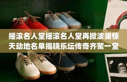摇滚名人堂摇滚名人堂再掀波澜惊天动地名单揭晓乐坛传奇齐聚一堂