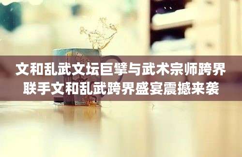 文和乱武文坛巨擘与武术宗师跨界联手文和乱武跨界盛宴震撼来袭