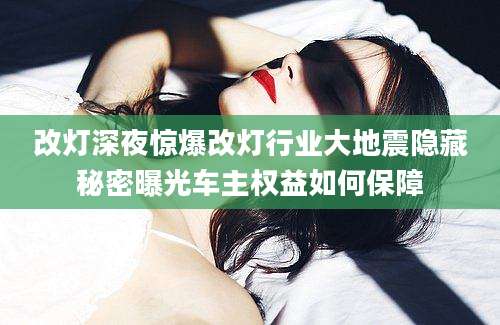 改灯深夜惊爆改灯行业大地震隐藏秘密曝光车主权益如何保障