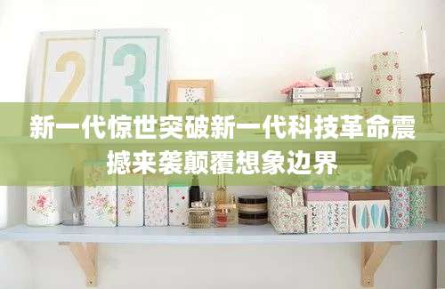新一代惊世突破新一代科技革命震撼来袭颠覆想象边界