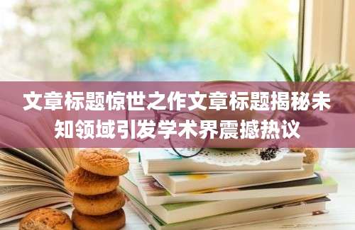 文章标题惊世之作文章标题揭秘未知领域引发学术界震撼热议