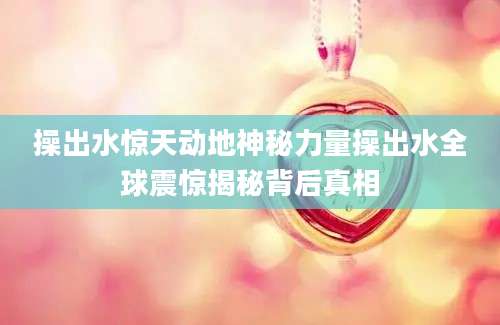 操出水惊天动地神秘力量操出水全球震惊揭秘背后真相