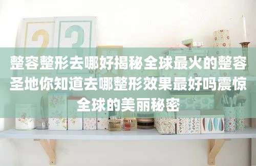 整容整形去哪好揭秘全球最火的整容圣地你知道去哪整形效果最好吗震惊全球的美丽秘密