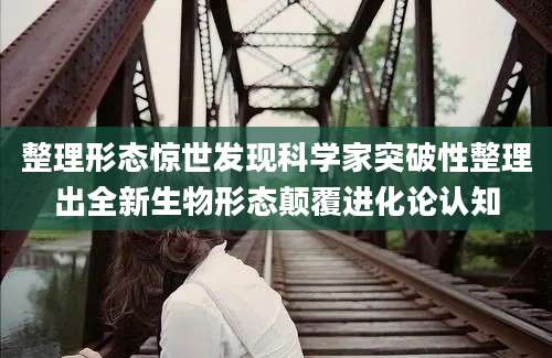 整理形态惊世发现科学家突破性整理出全新生物形态颠覆进化论认知