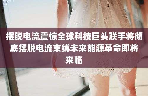 摆脱电流震惊全球科技巨头联手将彻底摆脱电流束缚未来能源革命即将来临