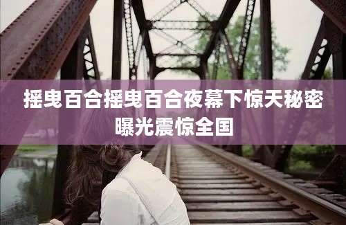 摇曳百合摇曳百合夜幕下惊天秘密曝光震惊全国