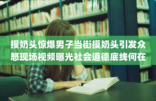 摸奶头惊爆男子当街摸奶头引发众怒现场视频曝光社会道德底线何在