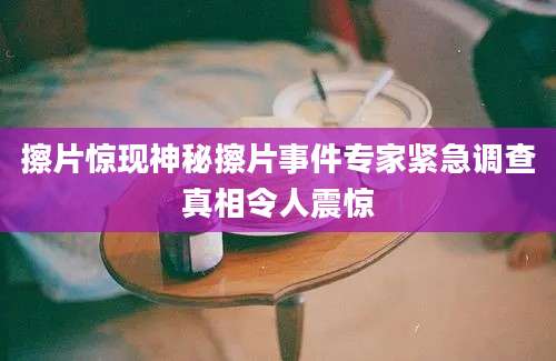 擦片惊现神秘擦片事件专家紧急调查真相令人震惊