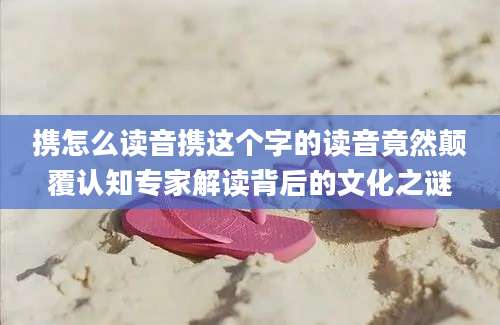 携怎么读音携这个字的读音竟然颠覆认知专家解读背后的文化之谜