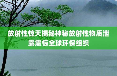 放射性惊天揭秘神秘放射性物质泄露震惊全球环保组织